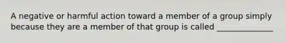 A negative or harmful action toward a member of a group simply because they are a member of that group is called ______________