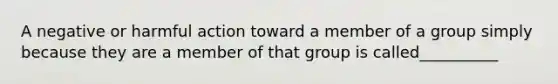 A negative or harmful action toward a member of a group simply because they are a member of that group is called__________