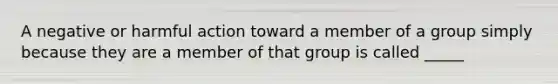 A negative or harmful action toward a member of a group simply because they are a member of that group is called _____