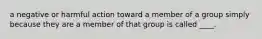 a negative or harmful action toward a member of a group simply because they are a member of that group is called ____.