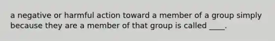 a negative or harmful action toward a member of a group simply because they are a member of that group is called ____.