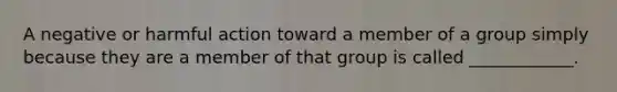 A negative or harmful action toward a member of a group simply because they are a member of that group is called ____________.