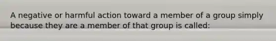 A negative or harmful action toward a member of a group simply because they are a member of that group is called: