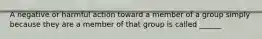 A negative or harmful action toward a member of a group simply because they are a member of that group is called ______