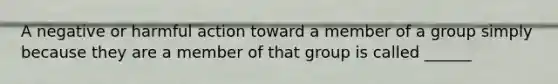 A negative or harmful action toward a member of a group simply because they are a member of that group is called ______