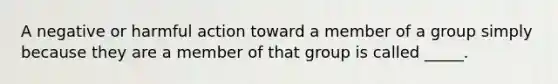 A negative or harmful action toward a member of a group simply because they are a member of that group is called _____.