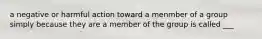 a negative or harmful action toward a menmber of a group simply because they are a member of the group is called ___