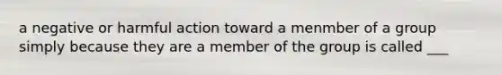 a negative or harmful action toward a menmber of a group simply because they are a member of the group is called ___