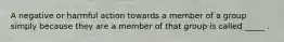 A negative or harmful action towards a member of a group simply because they are a member of that group is called _____ .