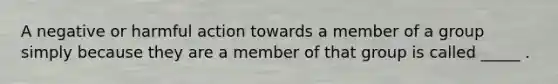 A negative or harmful action towards a member of a group simply because they are a member of that group is called _____ .