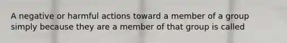 A negative or harmful actions toward a member of a group simply because they are a member of that group is called