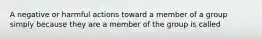 A negative or harmful actions toward a member of a group simply because they are a member of the group is called