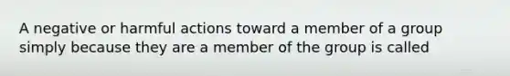 A negative or harmful actions toward a member of a group simply because they are a member of the group is called