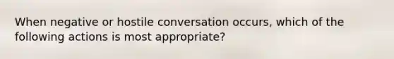 When negative or hostile conversation occurs, which of the following actions is most appropriate?