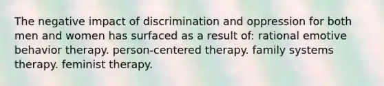 The negative impact of discrimination and oppression for both men and women has surfaced as a result of: rational emotive behavior therapy. person-centered therapy. family systems therapy. feminist therapy.