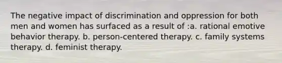 The negative impact of discrimination and oppression for both men and women has surfaced as a result of :a. rational emotive behavior therapy. b. person-centered therapy. c. family systems therapy. d. feminist therapy.