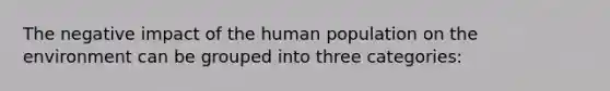 The negative impact of the human population on the environment can be grouped into three categories: