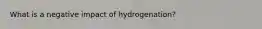 What is a negative impact of hydrogenation?