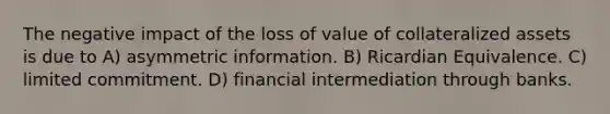 The negative impact of the loss of value of collateralized assets is due to A) asymmetric information. B) Ricardian Equivalence. C) limited commitment. D) financial intermediation through banks.