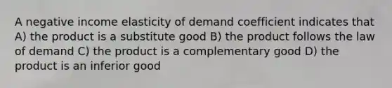 A negative income elasticity of demand coefficient indicates that A) the product is a substitute good B) the product follows the law of demand C) the product is a complementary good D) the product is an inferior good