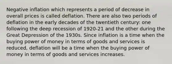 Negative inflation which represents a period of decrease in overall prices is called deflation. There are also two periods of deflation in the early decades of the twentieth century: one following the deep recession of 1920-21 and the other during the Great Depression of the 1930s. Since inflation is a time when the buying power of money in terms of goods and services is reduced, deflation will be a time when the buying power of money in terms of goods and services increases.