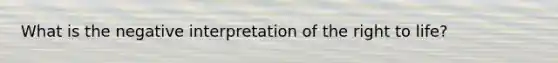 What is the negative interpretation of the right to life?