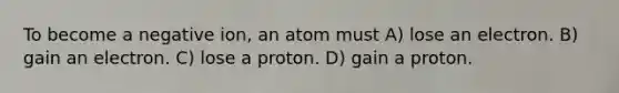 To become a negative ion, an atom must A) lose an electron. B) gain an electron. C) lose a proton. D) gain a proton.