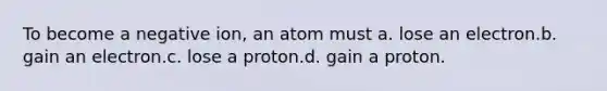 To become a negative ion, an atom must a. lose an electron.b. gain an electron.c. lose a proton.d. gain a proton.