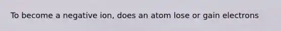 To become a negative ion, does an atom lose or gain electrons