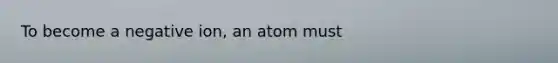 To become a negative ion, an atom must