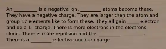 An __________ is a negative ion. _________ atoms become these. They have a negative charge. They are larger than the atom and group 17 elements like to form these. They all gain _____ electron and be a 1- charge. There is more electrons in the electrons cloud. There is more repulsion and the __________ _________. There is a _________ effective nuclear charge