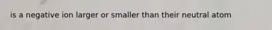 is a negative ion larger or smaller than their neutral atom