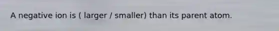 A negative ion is ( larger / smaller) than its parent atom.