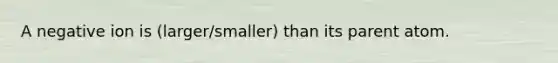 A negative ion is (larger/smaller) than its parent atom.