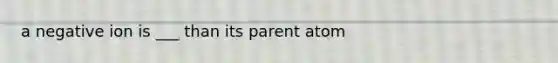 a negative ion is ___ than its parent atom