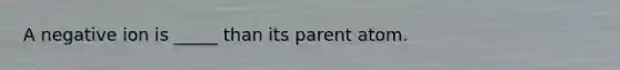 A negative ion is _____ than its parent atom.