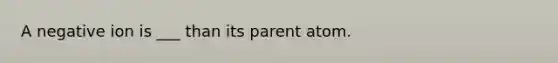 A negative ion is ___ than its parent atom.