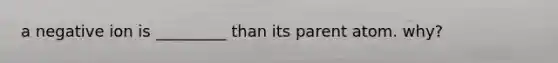 a negative ion is _________ than its parent atom. why?