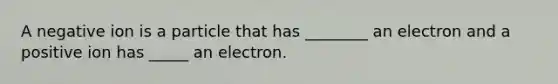 A negative ion is a particle that has ________ an electron and a positive ion has _____ an electron.