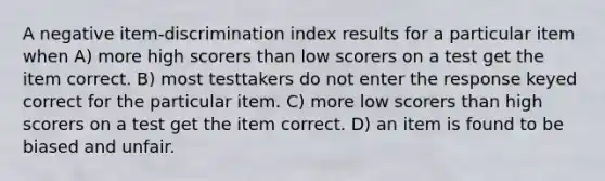 A negative item-discrimination index results for a particular item when A) more high scorers than low scorers on a test get the item correct. B) most testtakers do not enter the response keyed correct for the particular item. C) more low scorers than high scorers on a test get the item correct. D) an item is found to be biased and unfair.