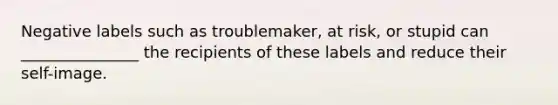 Negative labels such as troublemaker, at risk, or stupid can _______________ the recipients of these labels and reduce their self-image.