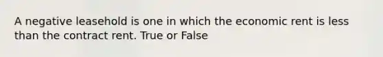 A negative leasehold is one in which the economic rent is less than the contract rent. True or False