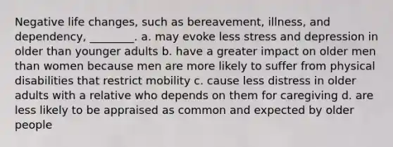 Negative life changes, such as bereavement, illness, and dependency, ________. a. may evoke less stress and depression in older than younger adults b. have a greater impact on older men than women because men are more likely to suffer from physical disabilities that restrict mobility c. cause less distress in older adults with a relative who depends on them for caregiving d. are less likely to be appraised as common and expected by older people