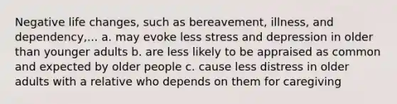 Negative life changes, such as bereavement, illness, and dependency,... a. may evoke less stress and depression in older than younger adults b. are less likely to be appraised as common and expected by older people c. cause less distress in older adults with a relative who depends on them for caregiving