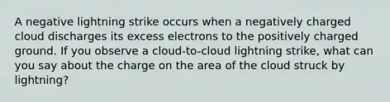 A negative lightning strike occurs when a negatively charged cloud discharges its excess electrons to the positively charged ground. If you observe a cloud-to-cloud lightning strike, what can you say about the charge on the area of the cloud struck by lightning?