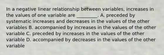 In a negative linear relationship between variables, increases in the values of one variable are _________. A. preceded by systematic increases and decreases in the values of the other variables B. accompanied by increases in the values of the other variable C. preceded by increases in the values of the other variable D. accompanied by decreases in the values of the other variable