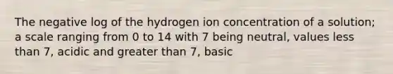 The negative log of the hydrogen ion concentration of a solution; a scale ranging from 0 to 14 with 7 being neutral, values less than 7, acidic and greater than 7, basic