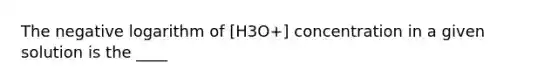 The negative logarithm of [H3O+] concentration in a given solution is the ____