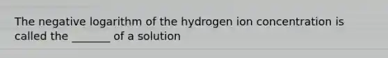 The negative logarithm of the hydrogen ion concentration is called the _______ of a solution