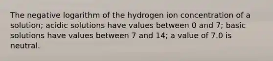 The negative logarithm of the hydrogen ion concentration of a solution; acidic solutions have values between 0 and 7; basic solutions have values between 7 and 14; a value of 7.0 is neutral.